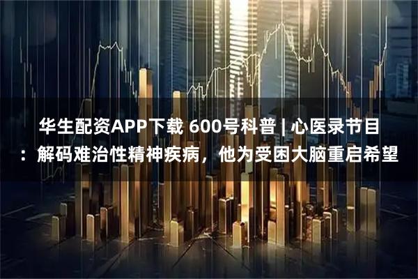 华生配资APP下载 600号科普 | 心医录节目：解码难治性精神疾病，他为受困大脑重启希望