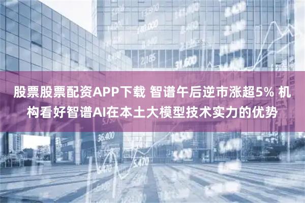 股票股票配资APP下载 智谱午后逆市涨超5% 机构看好智谱AI在本土大模型技术实力的优势