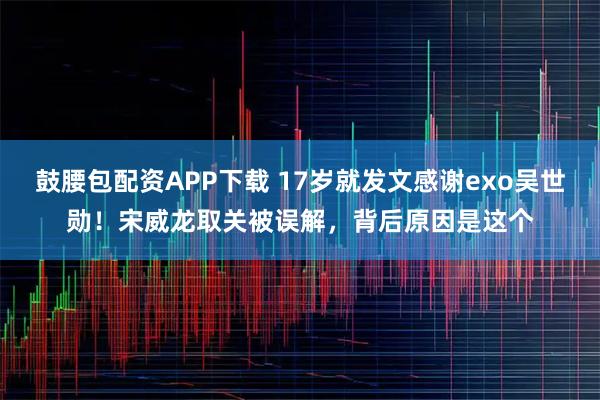 鼓腰包配资APP下载 17岁就发文感谢exo吴世勋！宋威龙取关被误解，背后原因是这个