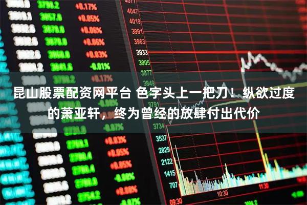 昆山股票配资网平台 色字头上一把刀！纵欲过度的萧亚轩，终为曾经的放肆付出代价