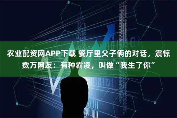 农业配资网APP下载 餐厅里父子俩的对话，震惊数万网友：有种霸凌，叫做“我生了你”