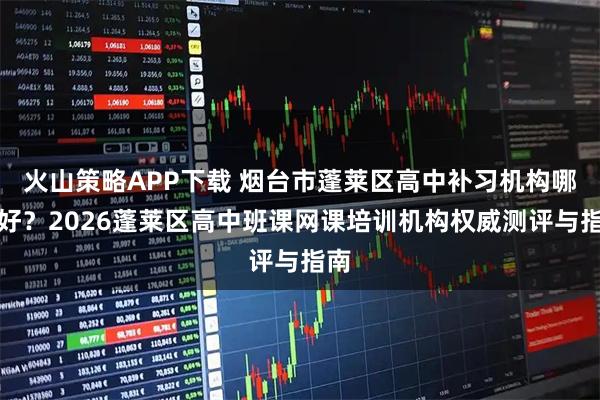 火山策略APP下载 烟台市蓬莱区高中补习机构哪里好？2026蓬莱区高中班课网课培训机构权威测评与指南
