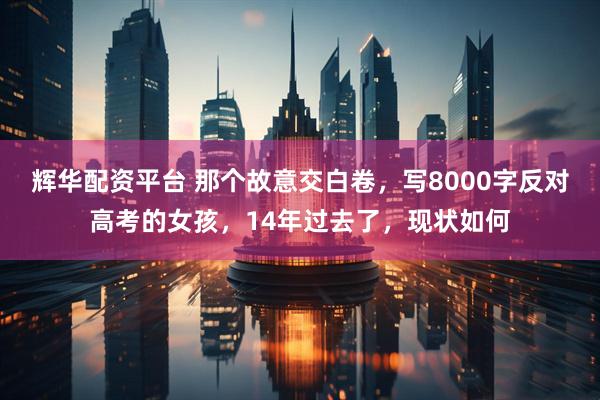 辉华配资平台 那个故意交白卷，写8000字反对高考的女孩，14年过去了，现状如何