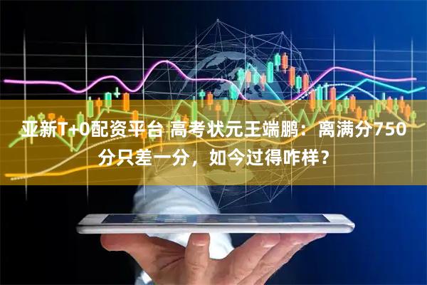 亚新T+0配资平台 高考状元王端鹏：离满分750分只差一分，如今过得咋样？
