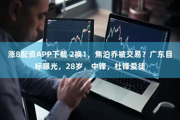 涨8配资APP下载 2换1，焦泊乔被交易？广东目标曝光，28岁，中锋，杜锋爱徒