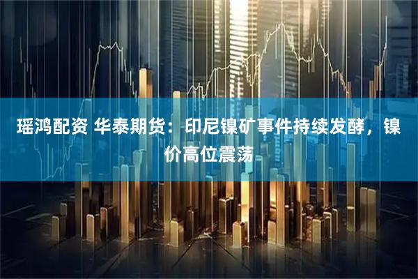 瑶鸿配资 华泰期货：印尼镍矿事件持续发酵，镍价高位震荡
