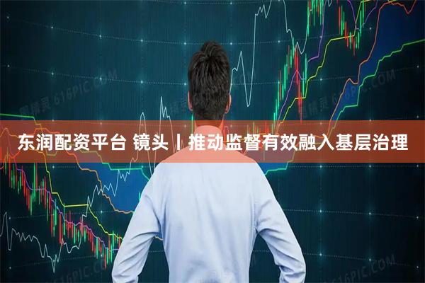 东润配资平台 镜头丨推动监督有效融入基层治理