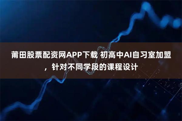 莆田股票配资网APP下载 初高中AI自习室加盟，针对不同学段的课程设计