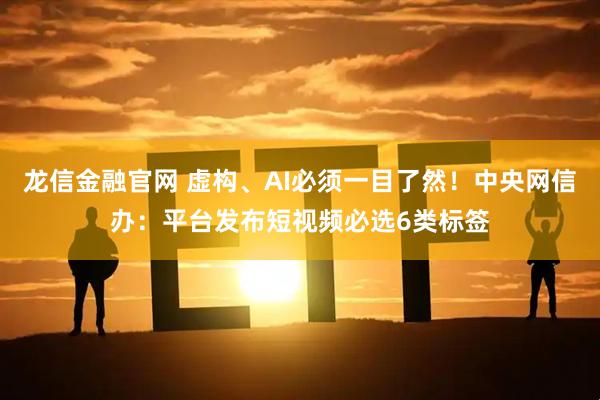 龙信金融官网 虚构、AI必须一目了然！中央网信办：平台发布短视频必选6类标签